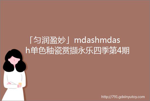 「匀润盈妙」mdashmdash单色釉瓷赏撷永乐四季第4期