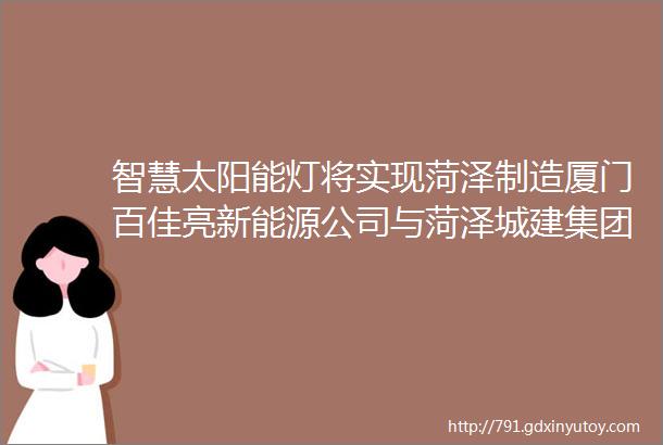 智慧太阳能灯将实现菏泽制造厦门百佳亮新能源公司与菏泽城建集团在市开发区签约