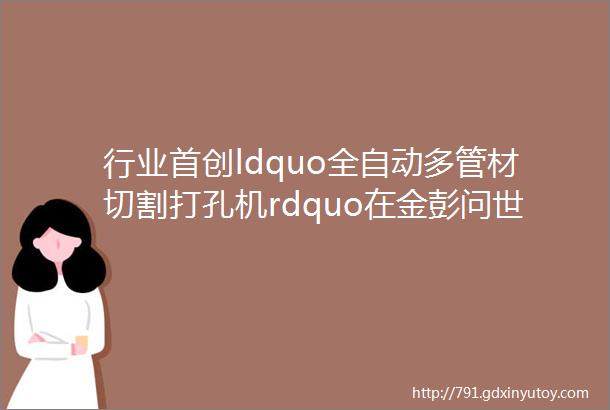 行业首创ldquo全自动多管材切割打孔机rdquo在金彭问世