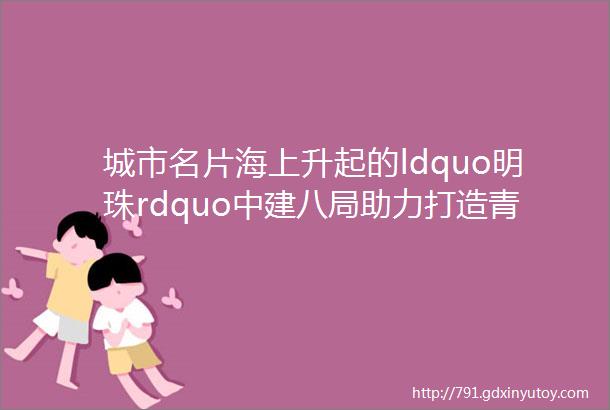 城市名片海上升起的ldquo明珠rdquo中建八局助力打造青岛西海岸新区新地标