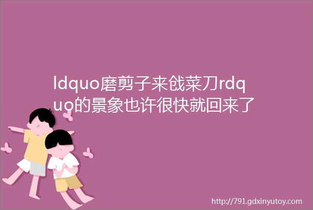 ldquo磨剪子来戗菜刀rdquo的景象也许很快就回来了