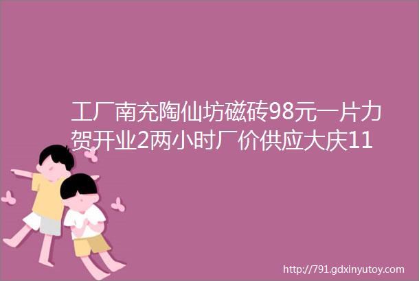 工厂南充陶仙坊磁砖98元一片力贺开业2两小时厂价供应大庆11周年