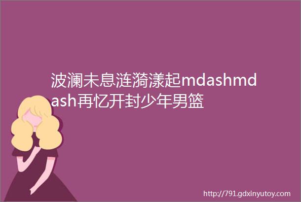 波澜未息涟漪漾起mdashmdash再忆开封少年男篮