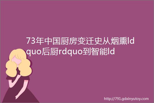 73年中国厨房变迁史从烟熏ldquo后厨rdquo到智能ldquo社交中心rdquo