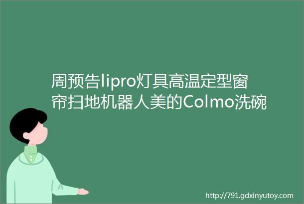 周预告lipro灯具高温定型窗帘扫地机器人美的Colmo洗碗机全屋净水东芝冰箱凯度蒸烤箱几光灯具