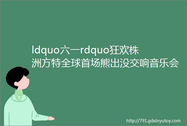 ldquo六一rdquo狂欢株洲方特全球首场熊出没交响音乐会看湖南都市直播1000份礼物送不停