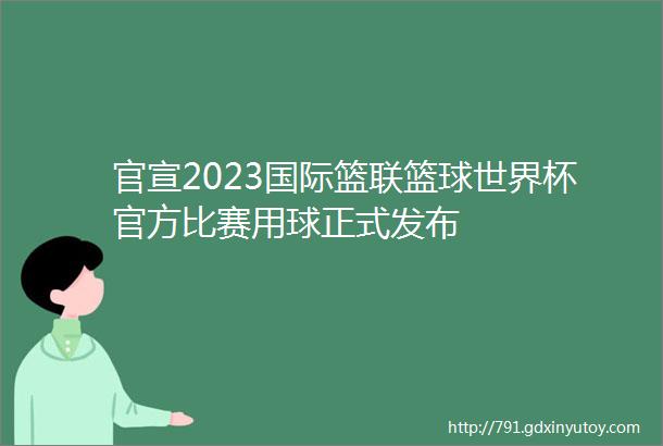 官宣2023国际篮联篮球世界杯官方比赛用球正式发布