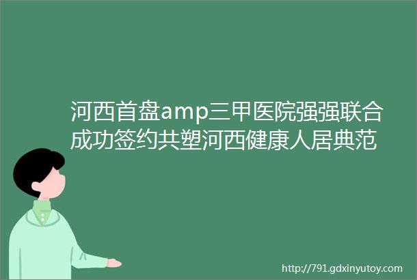 河西首盘amp三甲医院强强联合成功签约共塑河西健康人居典范