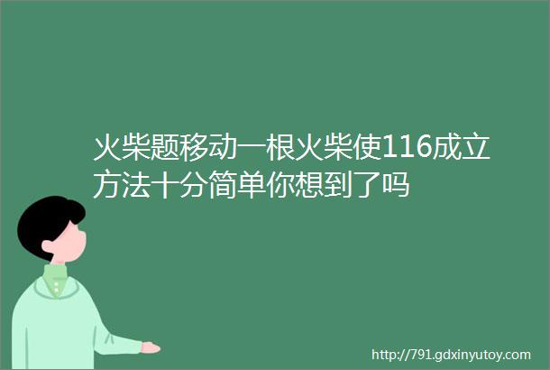 火柴题移动一根火柴使116成立方法十分简单你想到了吗