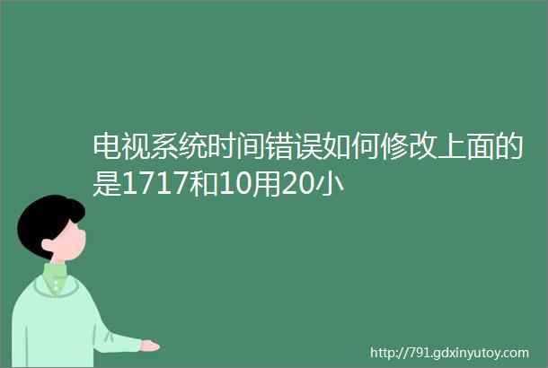 电视系统时间错误如何修改上面的是1717和10用20小