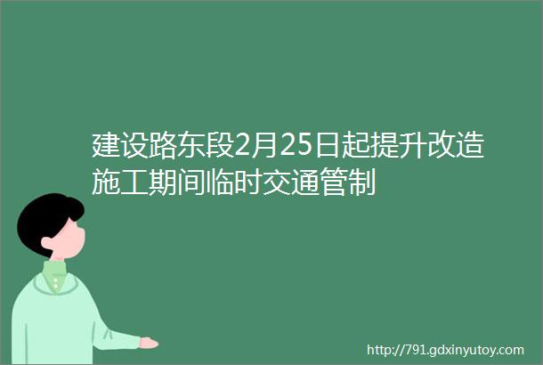 建设路东段2月25日起提升改造施工期间临时交通管制