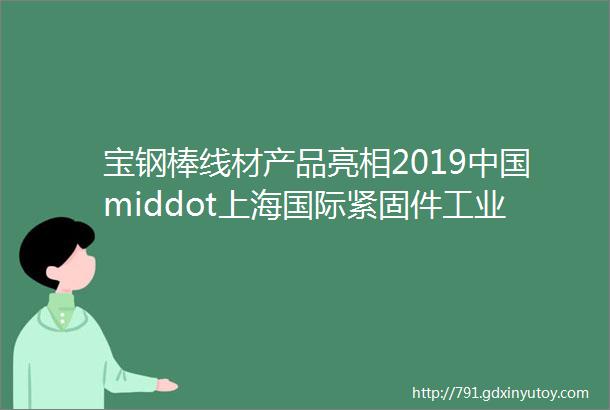 宝钢棒线材产品亮相2019中国middot上海国际紧固件工业博览会