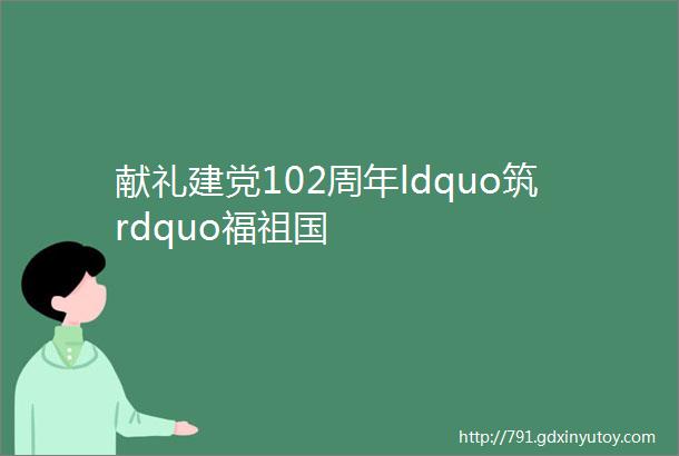 献礼建党102周年ldquo筑rdquo福祖国