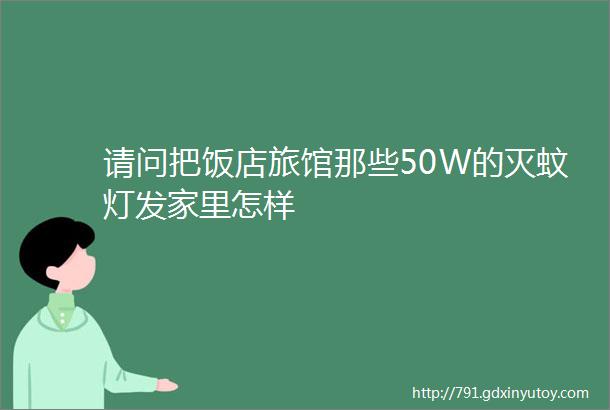 请问把饭店旅馆那些50W的灭蚊灯发家里怎样