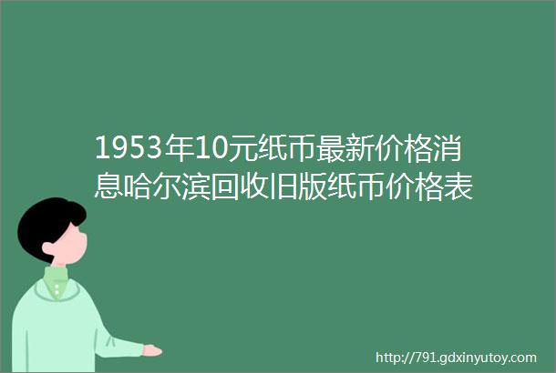 1953年10元纸币最新价格消息哈尔滨回收旧版纸币价格表