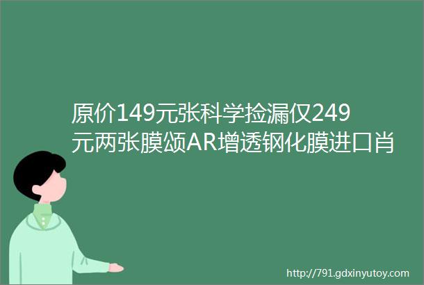 原价149元张科学捡漏仅249元两张膜颂AR增透钢化膜进口肖特基材型号涵盖iPhoneX到14ProMax更有防窥款