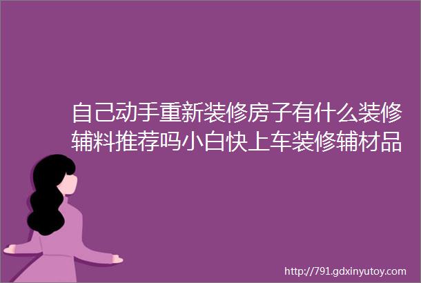 自己动手重新装修房子有什么装修辅料推荐吗小白快上车装修辅材品牌详解