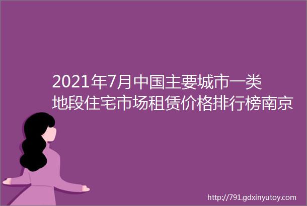 2021年7月中国主要城市一类地段住宅市场租赁价格排行榜南京市以10479元每平米集中成交价高于深圳附月榜TOP35详单