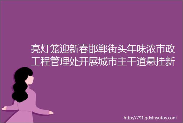 亮灯笼迎新春邯郸街头年味浓市政工程管理处开展城市主干道悬挂新春灯笼工作