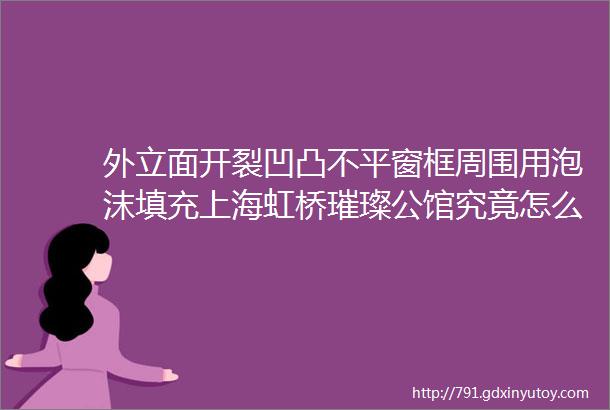 外立面开裂凹凸不平窗框周围用泡沫填充上海虹桥璀璨公馆究竟怎么了