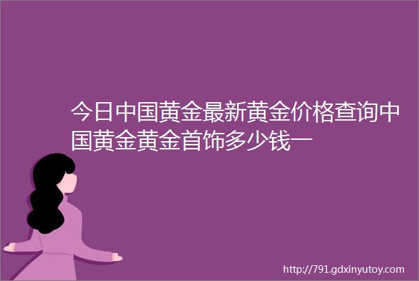 今日中国黄金最新黄金价格查询中国黄金黄金首饰多少钱一