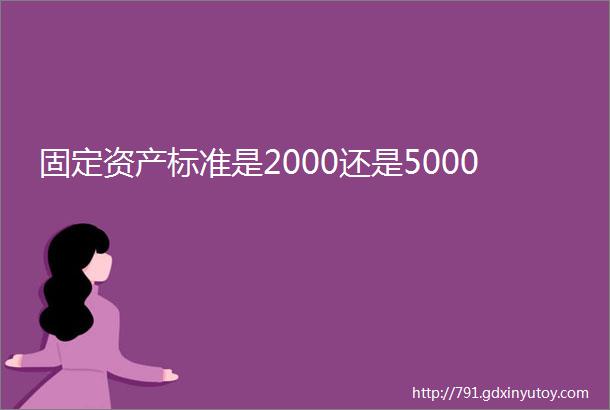 固定资产标准是2000还是5000