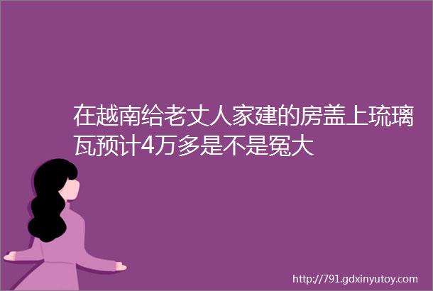 在越南给老丈人家建的房盖上琉璃瓦预计4万多是不是冤大