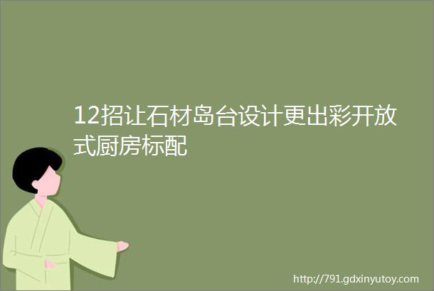 12招让石材岛台设计更出彩开放式厨房标配