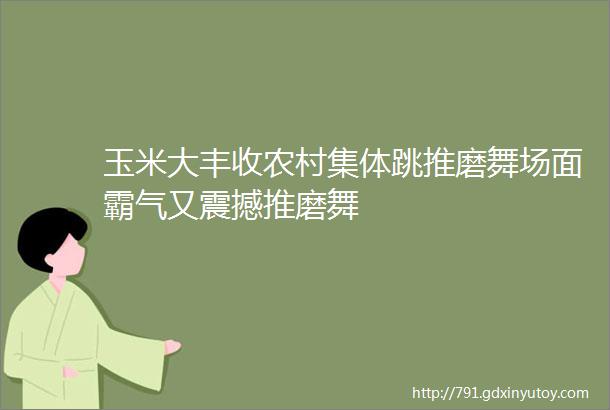 玉米大丰收农村集体跳推磨舞场面霸气又震撼推磨舞