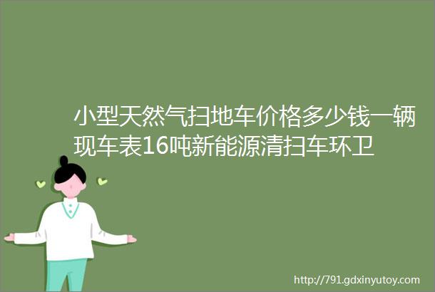 小型天然气扫地车价格多少钱一辆现车表16吨新能源清扫车环卫