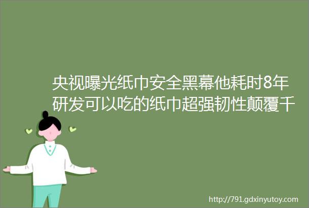 央视曝光纸巾安全黑幕他耗时8年研发可以吃的纸巾超强韧性颠覆千年四大发明