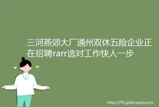 三河燕郊大厂通州双休五险企业正在招聘rarr选对工作快人一步入职