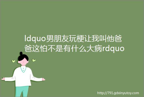 ldquo男朋友玩梗让我叫他爸爸这怕不是有什么大病rdquo