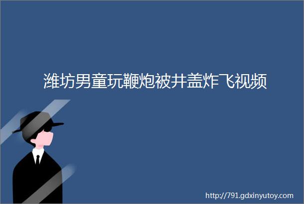 潍坊男童玩鞭炮被井盖炸飞视频