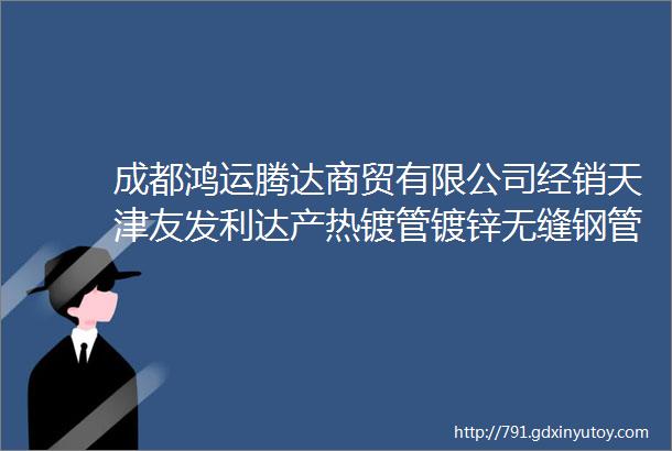 成都鸿运腾达商贸有限公司经销天津友发利达产热镀管镀锌无缝钢管衬塑管焊管批发华岐热镀管焊管