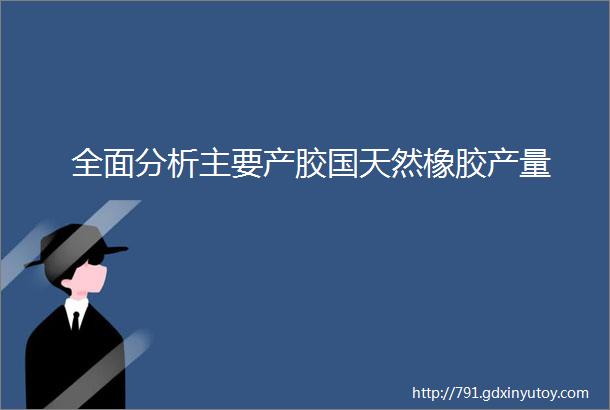 全面分析主要产胶国天然橡胶产量