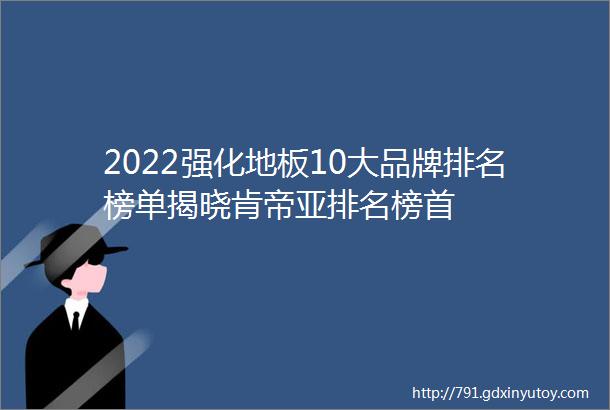 2022强化地板10大品牌排名榜单揭晓肯帝亚排名榜首