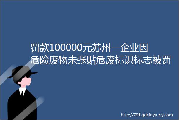 罚款100000元苏州一企业因危险废物未张贴危废标识标志被罚企业重视危废标识标志附漫画讲解