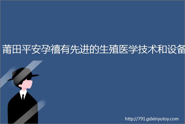 莆田平安孕禧有先进的生殖医学技术和设备