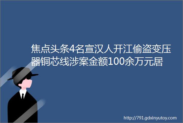 焦点头条4名宣汉人开江偷盗变压器铜芯线涉案金额100余万元居然还不是他们干的最荒唐