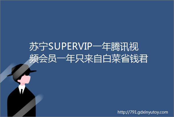 苏宁SUPERVIP一年腾讯视频会员一年只来自白菜省钱君