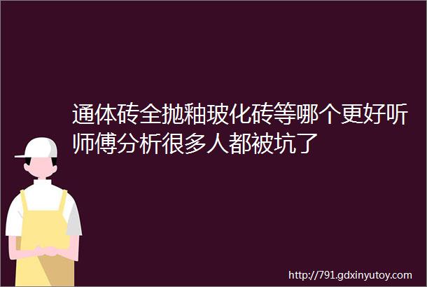 通体砖全抛釉玻化砖等哪个更好听师傅分析很多人都被坑了