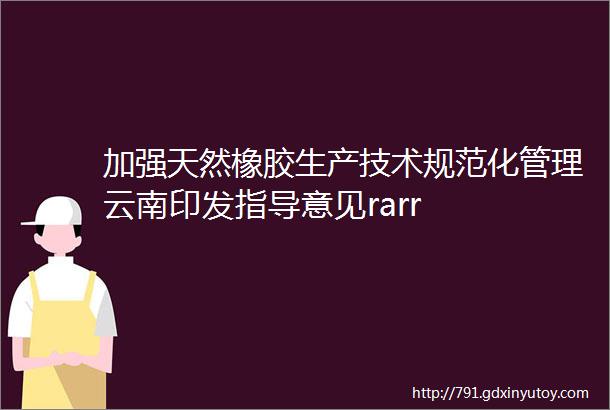 加强天然橡胶生产技术规范化管理云南印发指导意见rarr