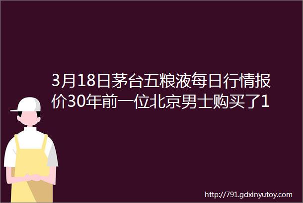 3月18日茅台五粮液每日行情报价30年前一位北京男士购买了10箱茅台酒收藏至今日