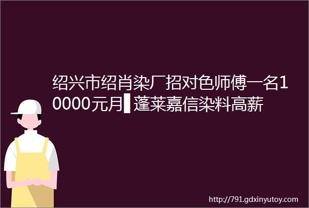 绍兴市绍肖染厂招对色师傅一名10000元月▋蓬莱嘉信染料高薪招聘应用工程师若干名