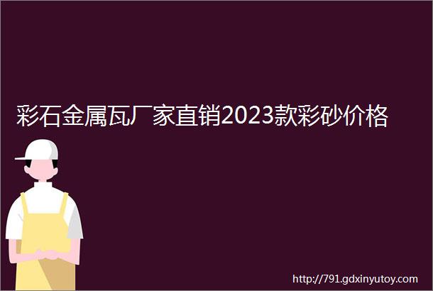 彩石金属瓦厂家直销2023款彩砂价格