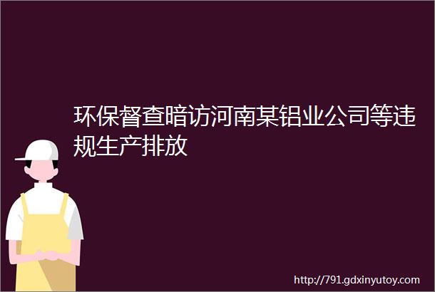 环保督查暗访河南某铝业公司等违规生产排放