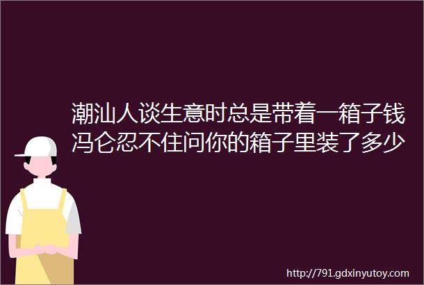 潮汕人谈生意时总是带着一箱子钱冯仑忍不住问你的箱子里装了多少钱没想到潮汕人给出的答案让冯仑大受启发