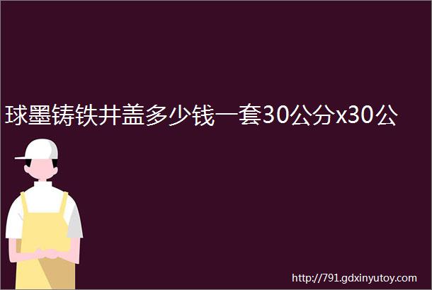 球墨铸铁井盖多少钱一套30公分x30公