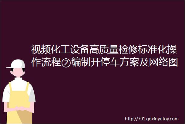 视频化工设备高质量检修标准化操作流程②编制开停车方案及网络图